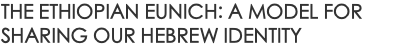 THE ETHIOPIAN EUNICH: A MODEL FOR SHARING OUR HEBREW IDENTITY